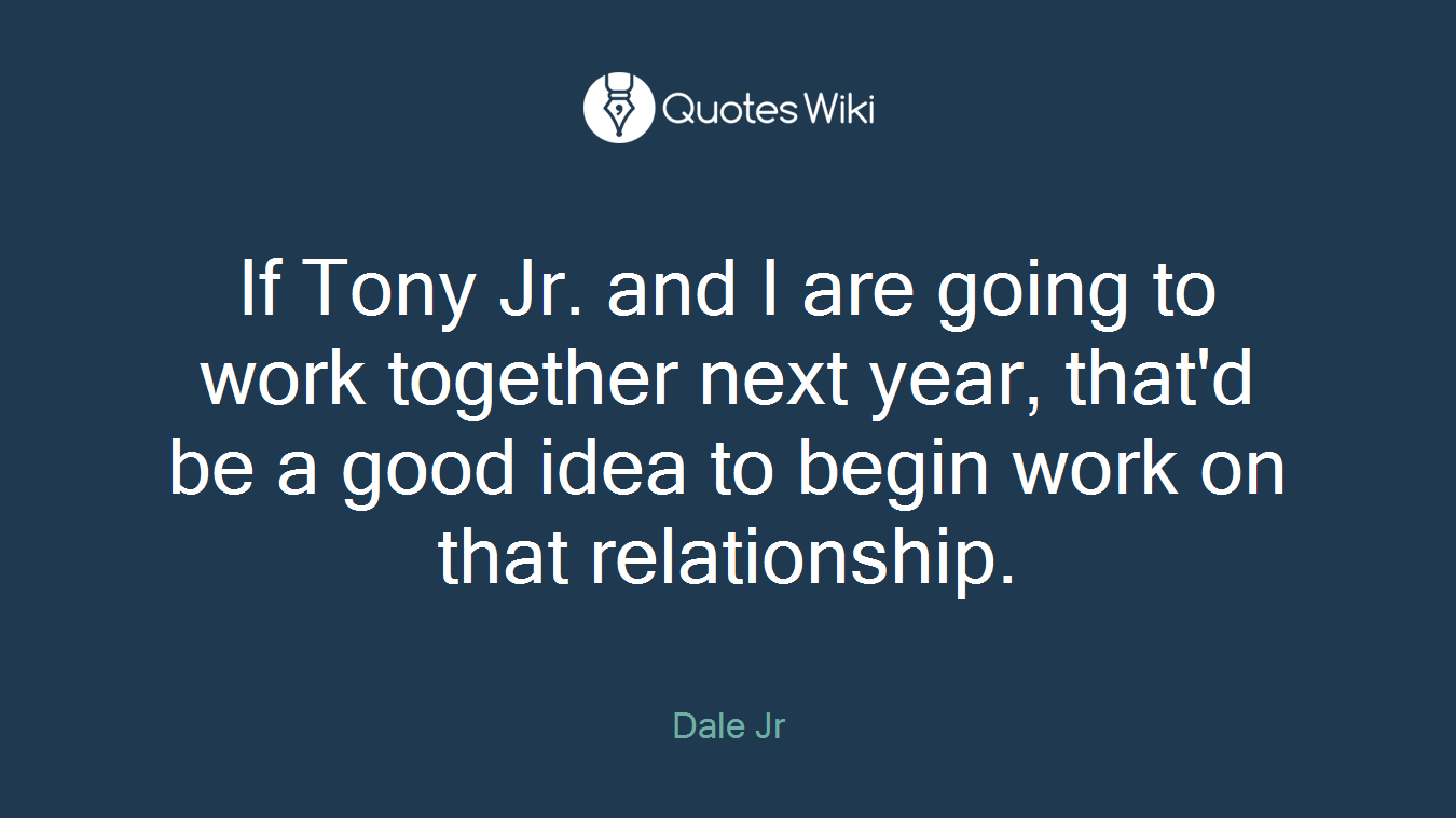 If Tony Jr. and I are going to work together next year, that'd be a good idea to begin work on that relationship.