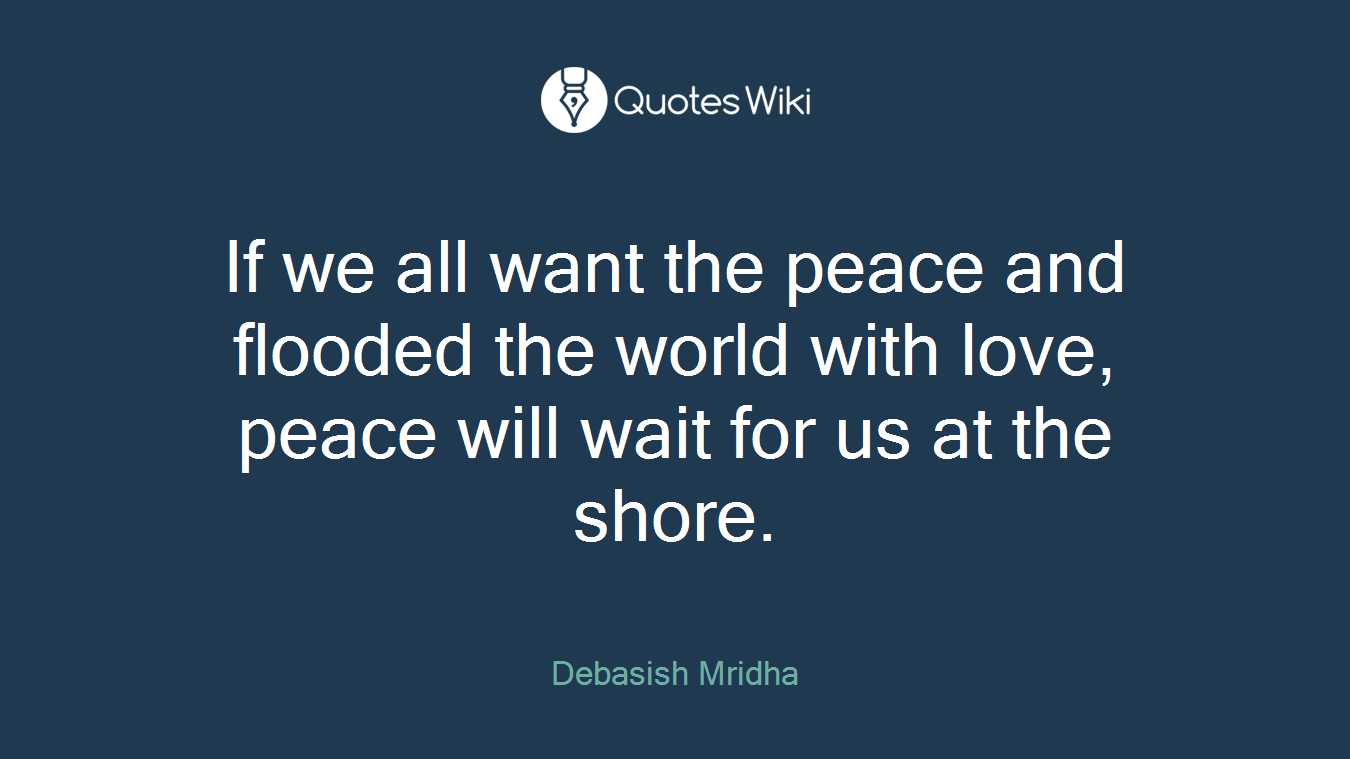 If we all want the peace and flooded the world with love, peace will wait for us at the shore.