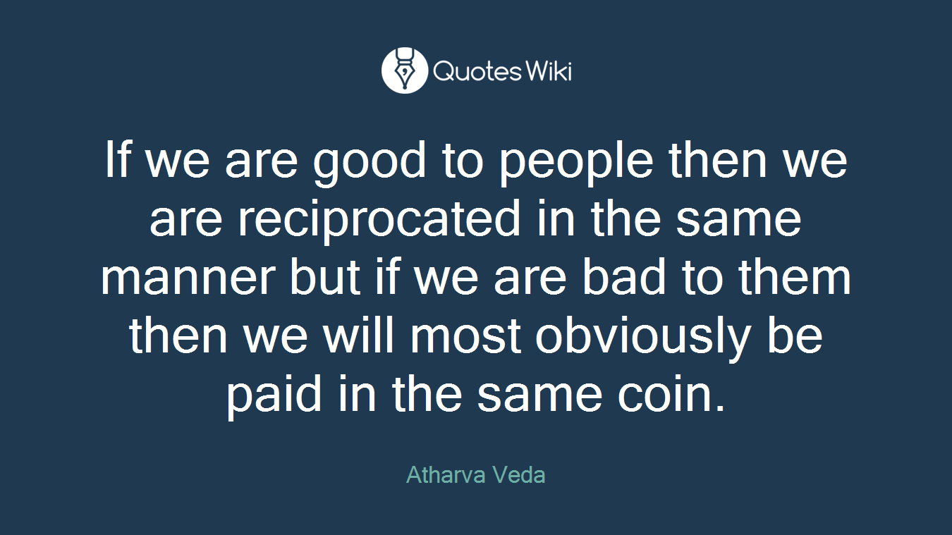 If we are good to people then we are reciprocated in the same manner but if we are bad to them then we will most obviously be paid in the same coin.
