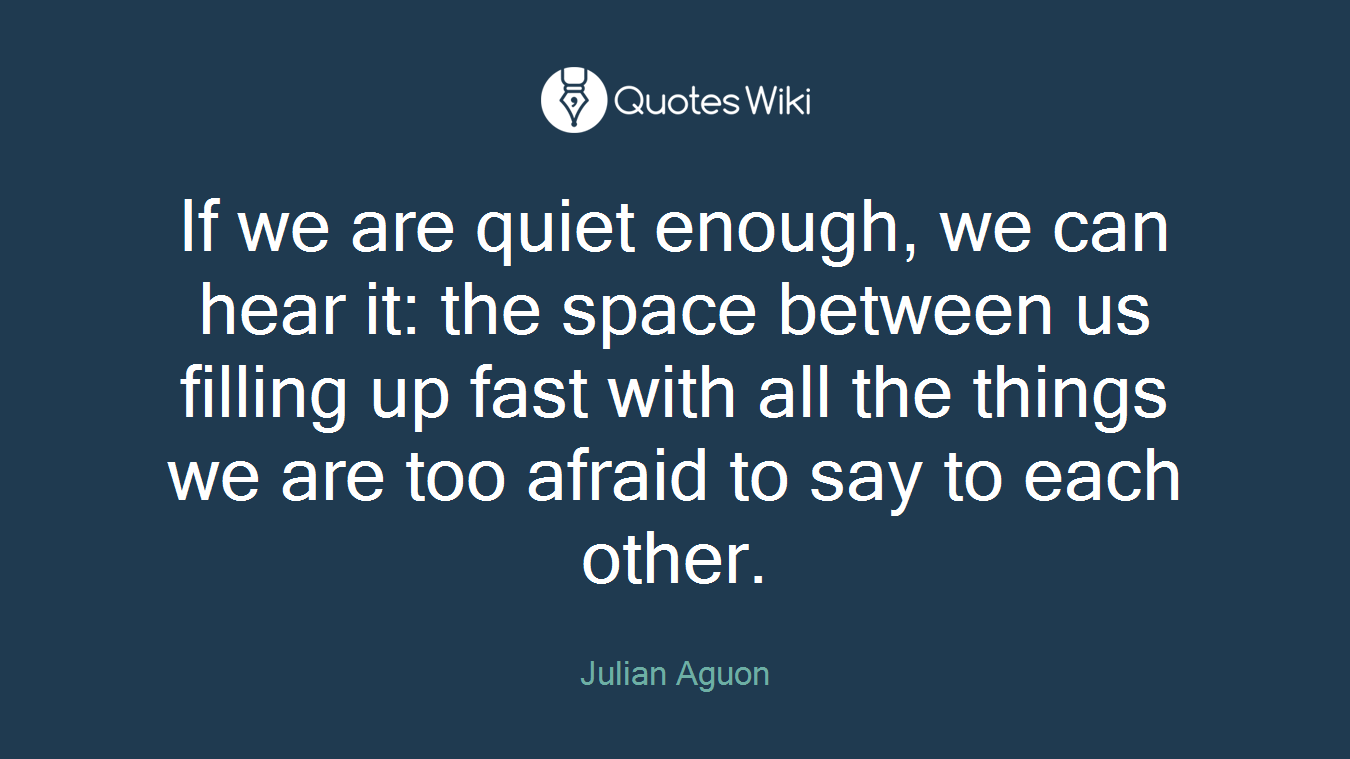 If we are quiet enough, we can hear it: the space between us filling up fast with all the things we are too afraid to say to each other.