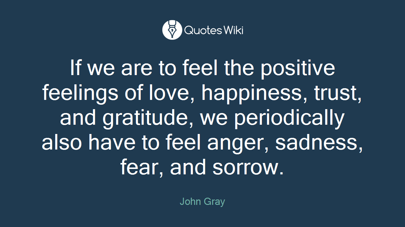 If we are to feel the positive feelings of love, happiness, trust, and gratitude, we periodically also have to feel anger, sadness, fear, and sorrow.