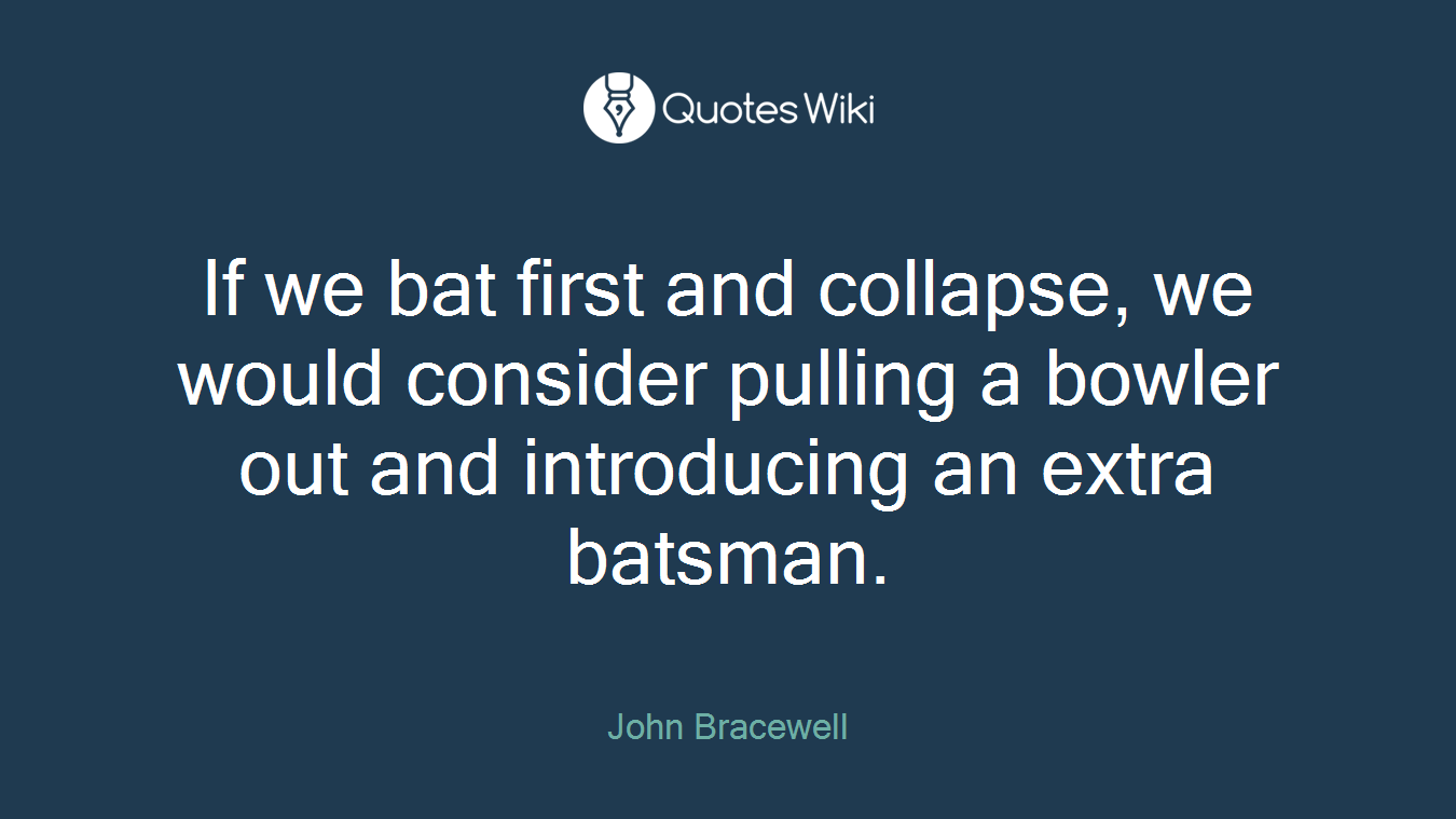 If we bat first and collapse, we would consider pulling a bowler out and introducing an extra batsman.