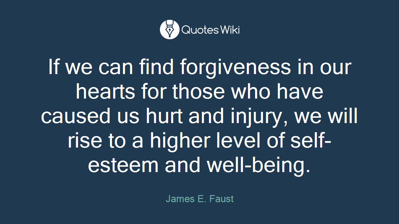 If we can find forgiveness in our hearts for those who have caused us hurt and injury, we will rise to a higher level of self-esteem and well-being.