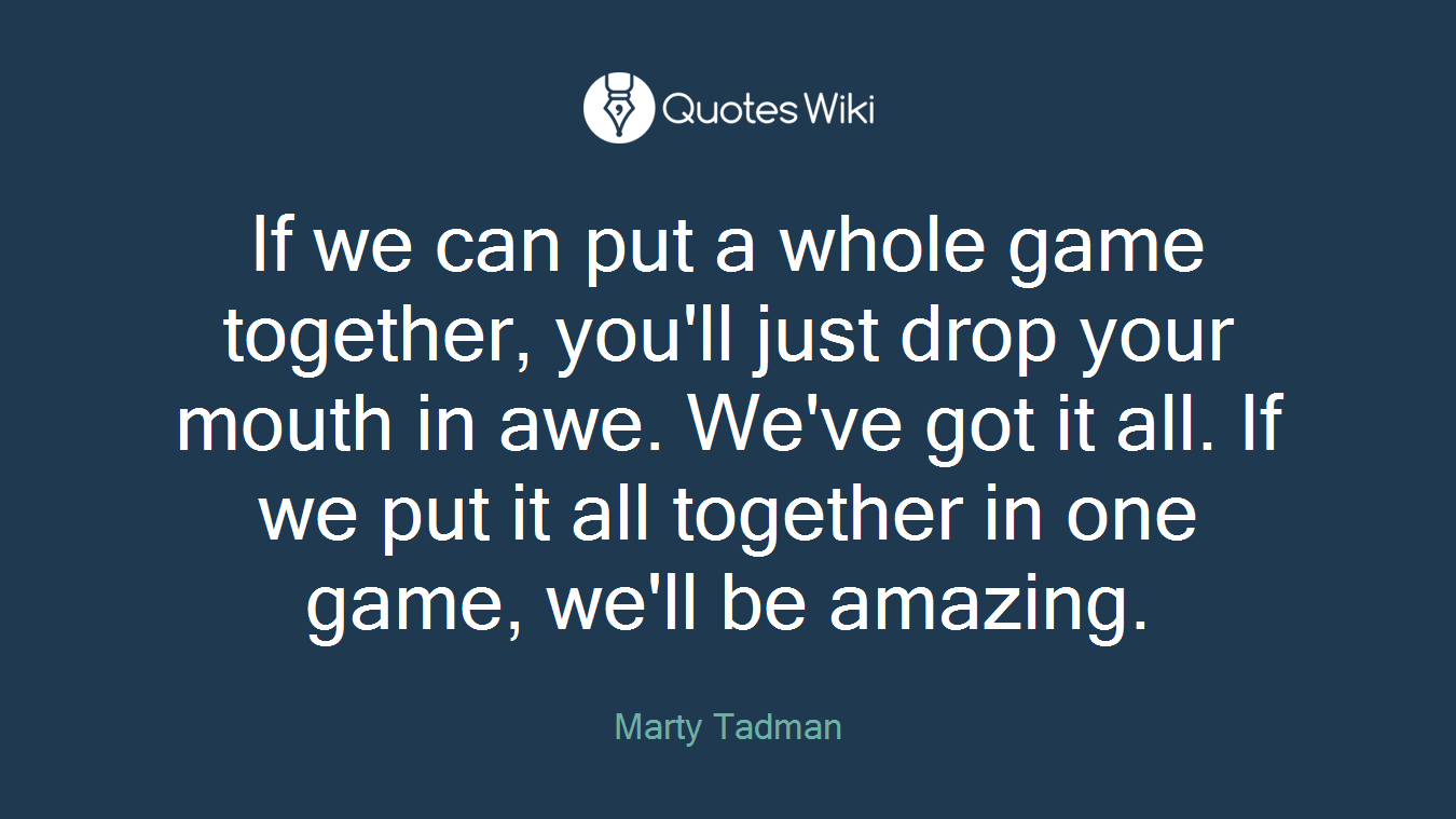 If we can put a whole game together, you'll just drop your mouth in awe. We've got it all. If we put it all together in one game, we'll be amazing.