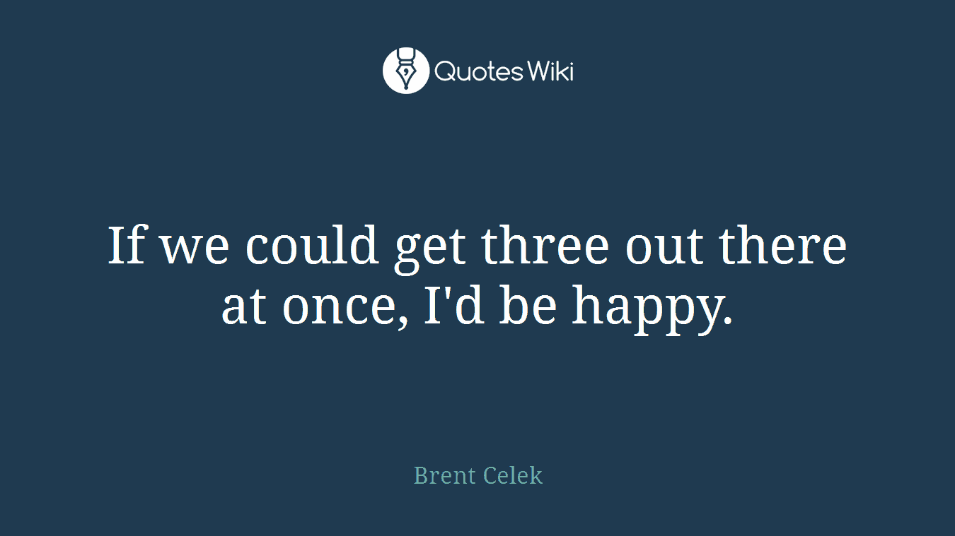 If we could get three out there at once, I'd be happy.