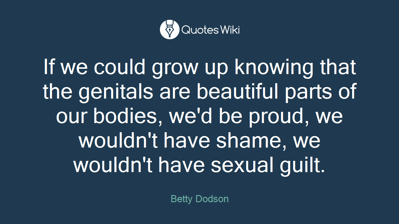 If we could grow up knowing that the genitals are beautiful parts of our bodies, we'd be proud, we wouldn't have shame, we wouldn't have sexual guilt.