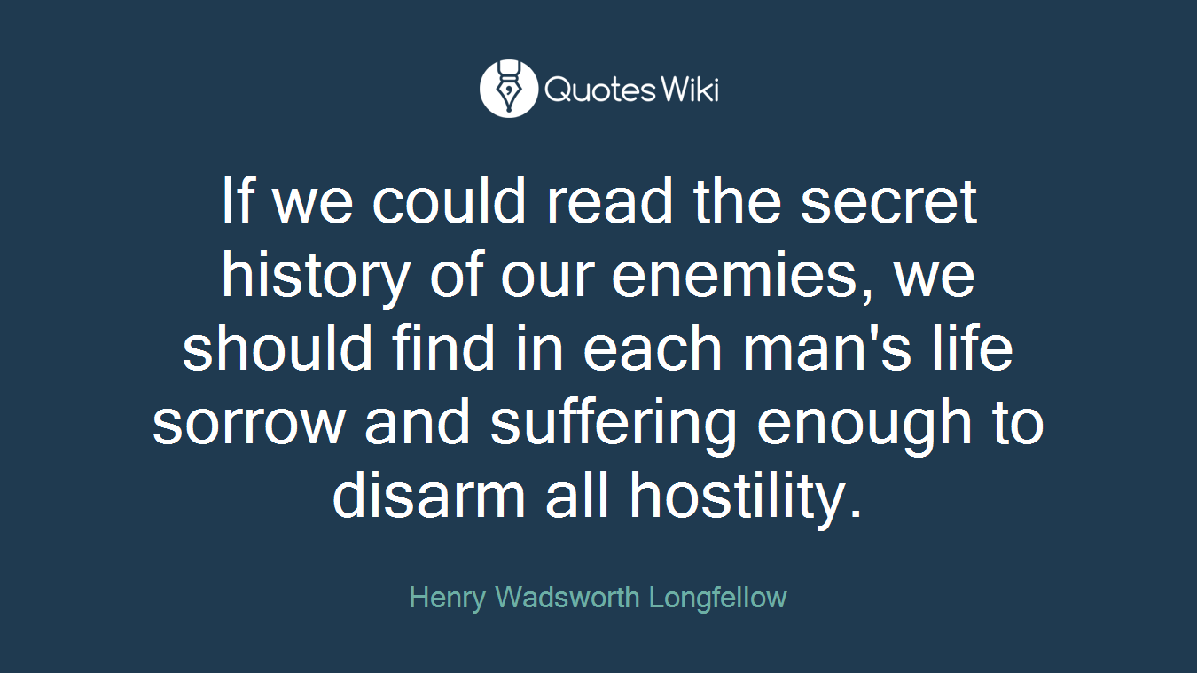 If we could read the secret history of our enemies, we should find in each man's life sorrow and suffering enough to disarm all hostility.