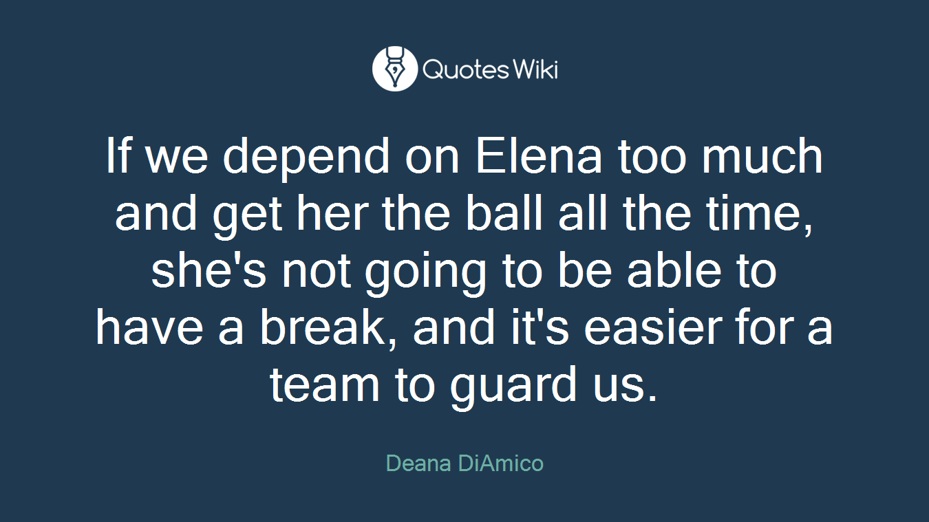 If we depend on Elena too much and get her the ball all the time, she's not going to be able to have a break, and it's easier for a team to guard us.