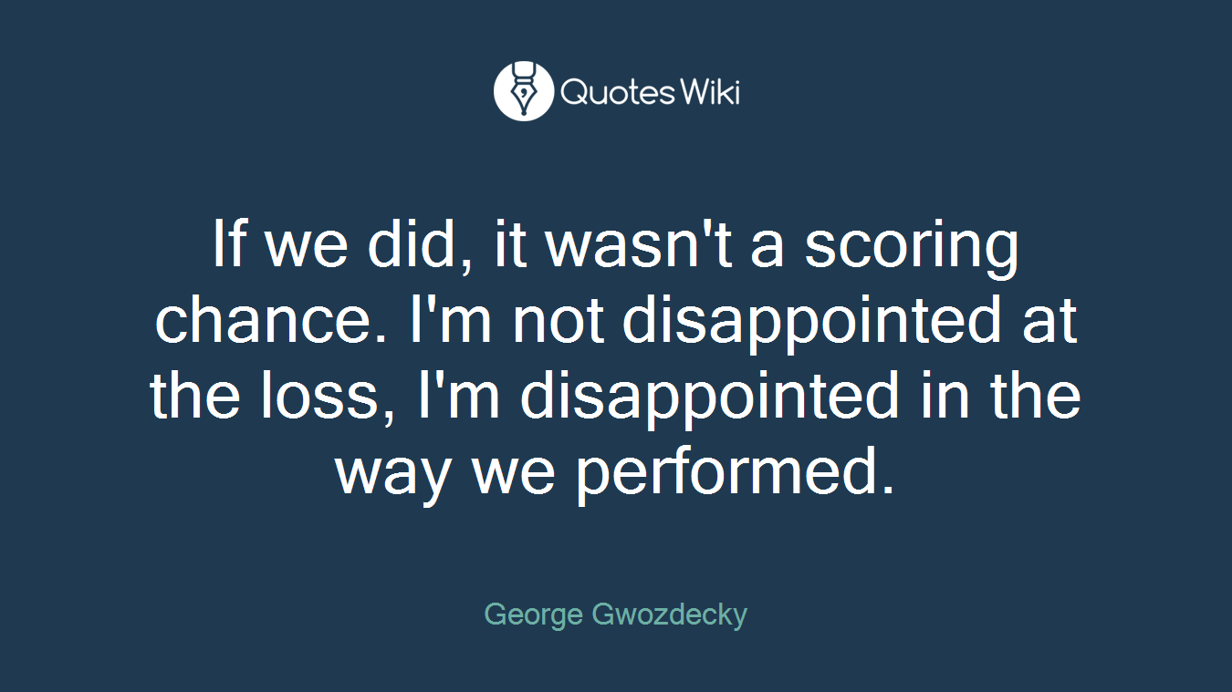 If we did, it wasn't a scoring chance. I'm not disappointed at the loss, I'm disappointed in the way we performed.