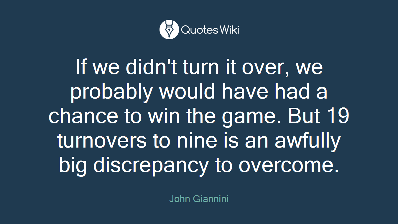 If we didn't turn it over, we probably would have had a chance to win the game. But 19 turnovers to nine is an awfully big discrepancy to overcome.