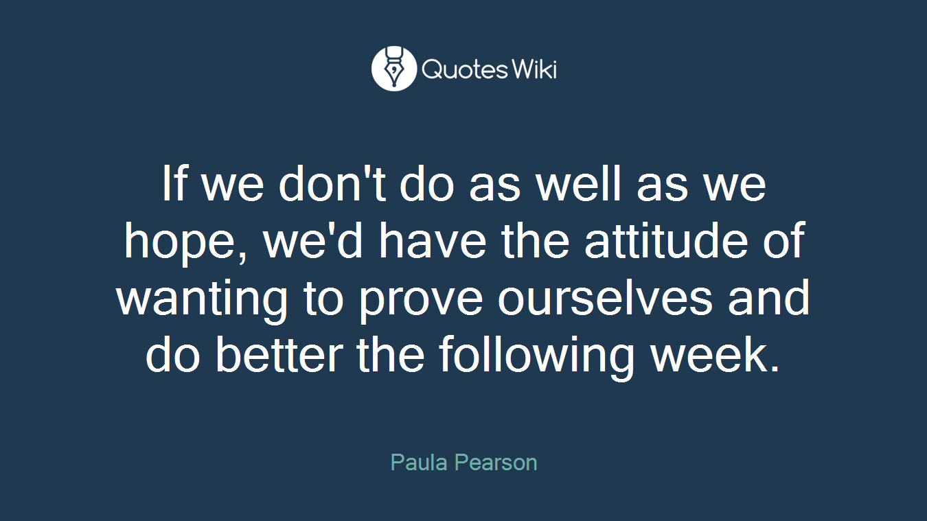 If we don't do as well as we hope, we'd have the attitude of wanting to prove ourselves and do better the following week.