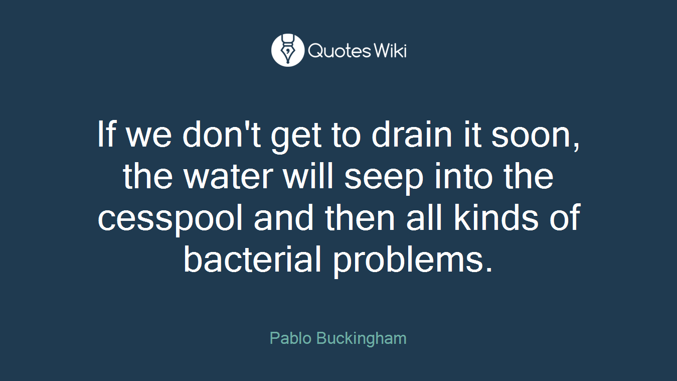 If we don't get to drain it soon, the water will seep into the cesspool and then all kinds of bacterial problems.