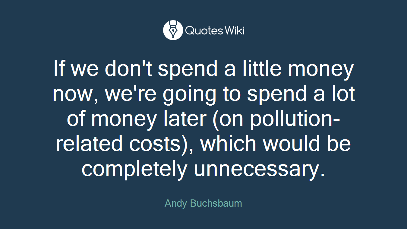 If we don't spend a little money now, we're going to spend a lot of money later (on pollution-related costs), which would be completely unnecessary.