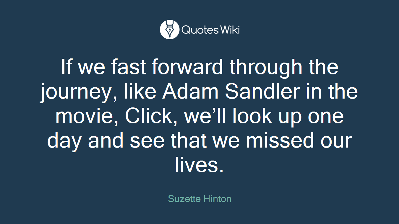 If we fast forward through the journey, like Adam Sandler in the movie, Click, we’ll look up one day and see that we missed our lives.