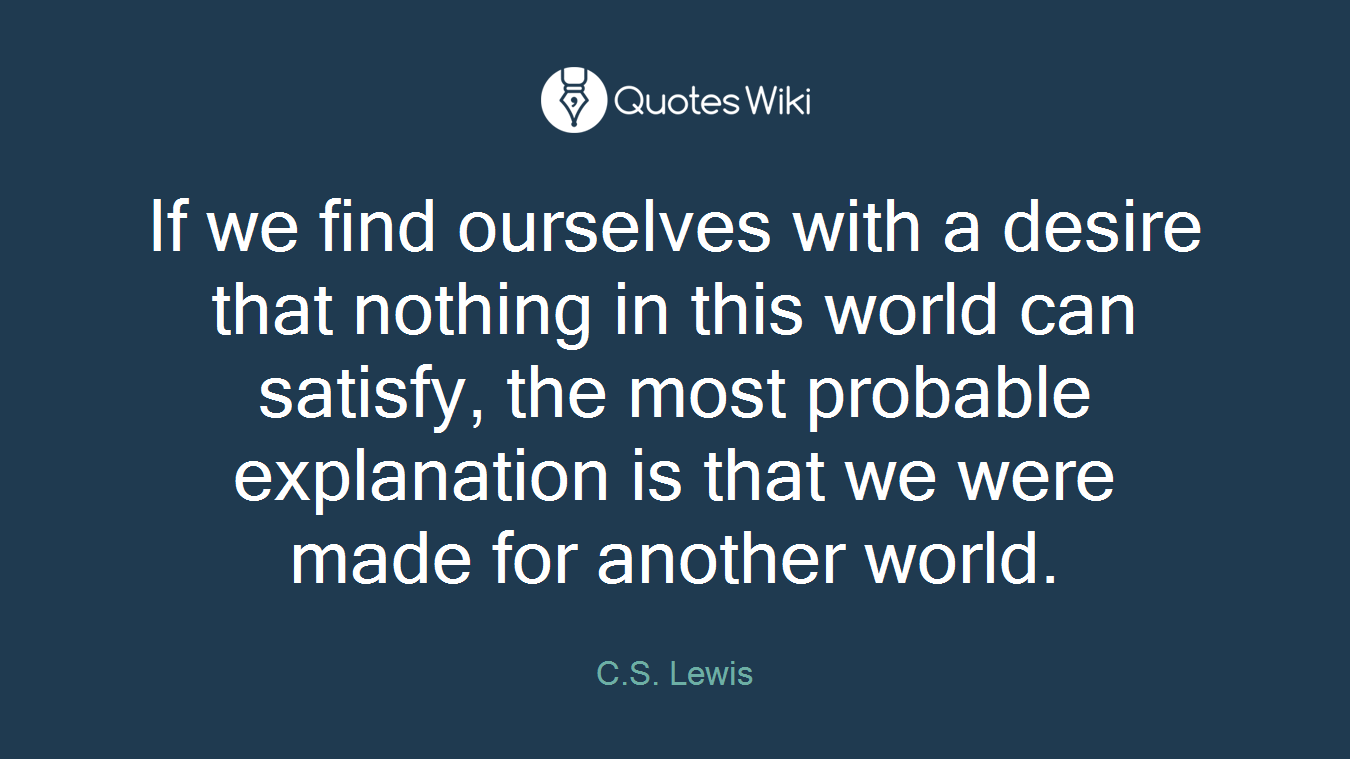 If we find ourselves with a desire that nothing in this world can satisfy, the most probable explanation is that we were made for another world.