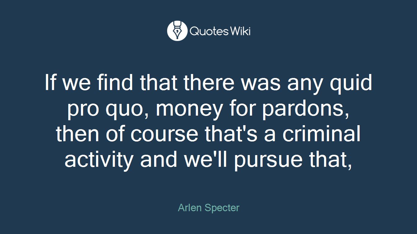 If we find that there was any quid pro quo, money for pardons, then of course that's a criminal activity and we'll pursue that,