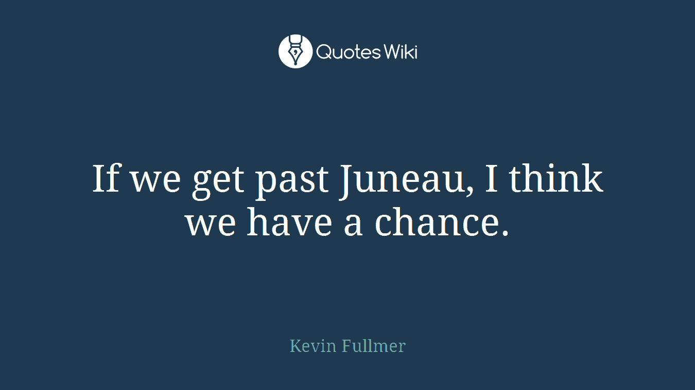 If we get past Juneau, I think we have a chance.