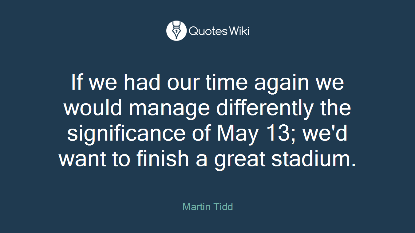If we had our time again we would manage differently the significance of May 13; we'd want to finish a great stadium.
