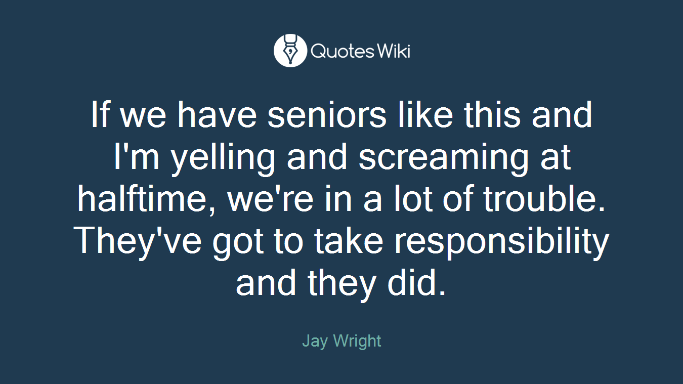 If we have seniors like this and I'm yelling and screaming at halftime, we're in a lot of trouble. They've got to take responsibility and they did.