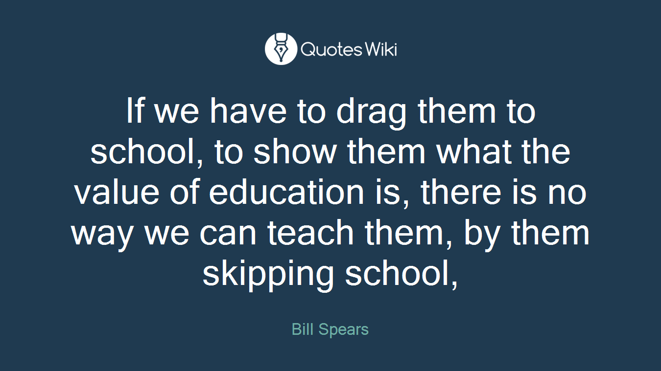 If we have to drag them to school, to show them what the value of education is, there is no way we can teach them, by them skipping school,