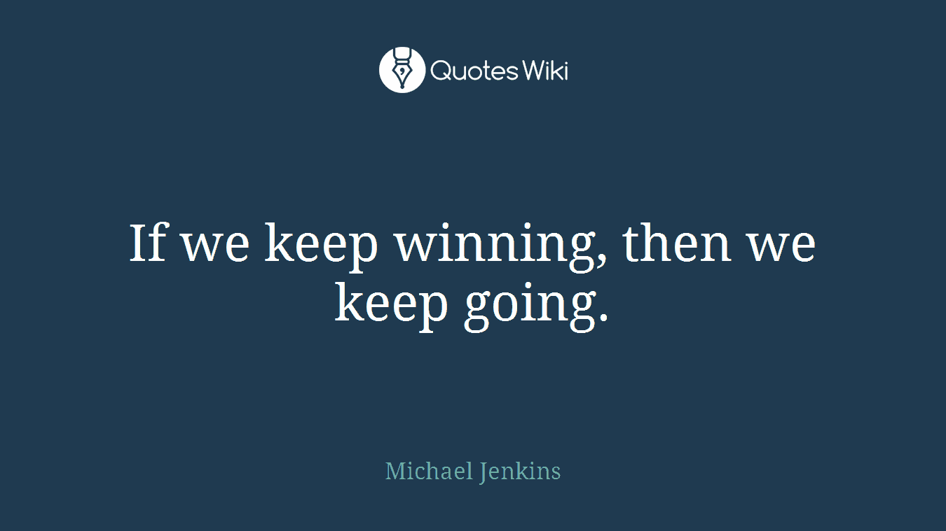 If we keep winning, then we keep going.
