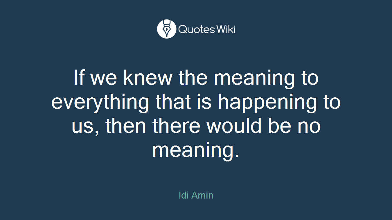 If we knew the meaning to everything that is happening to us, then there would be no meaning.