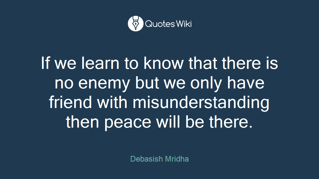 If we learn to know that there is no enemy but we only have friend with misunderstanding then peace will be there.