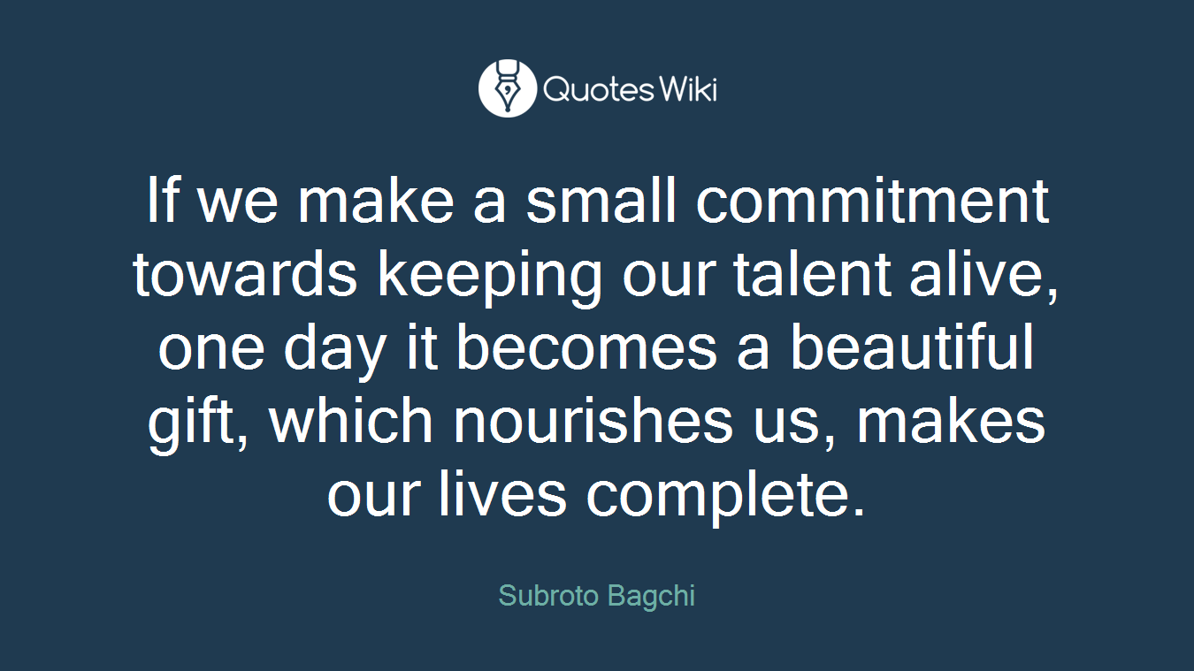 If we make a small commitment towards keeping our talent alive, one day it becomes a beautiful gift, which nourishes us, makes our lives complete.