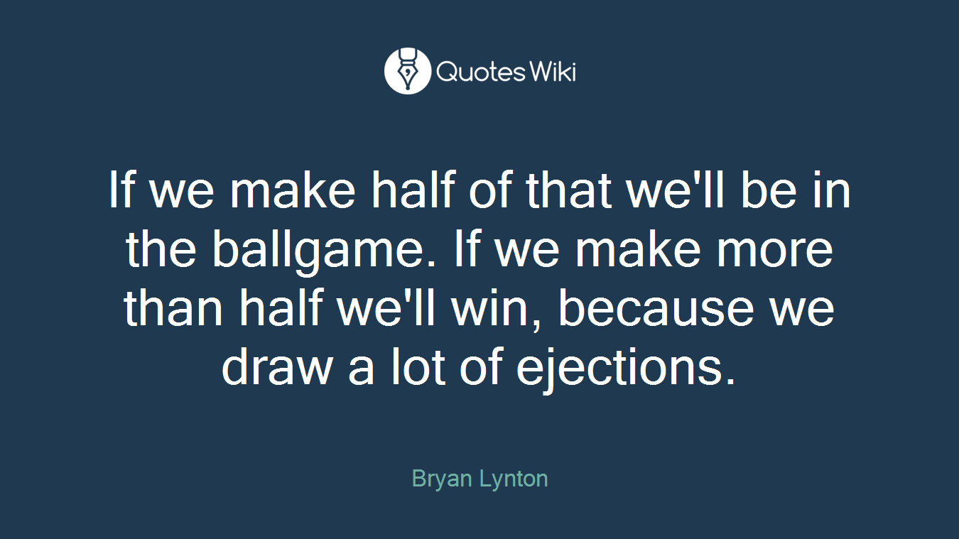 If we make half of that we'll be in the ballgame. If we make more than half we'll win, because we draw a lot of ejections.