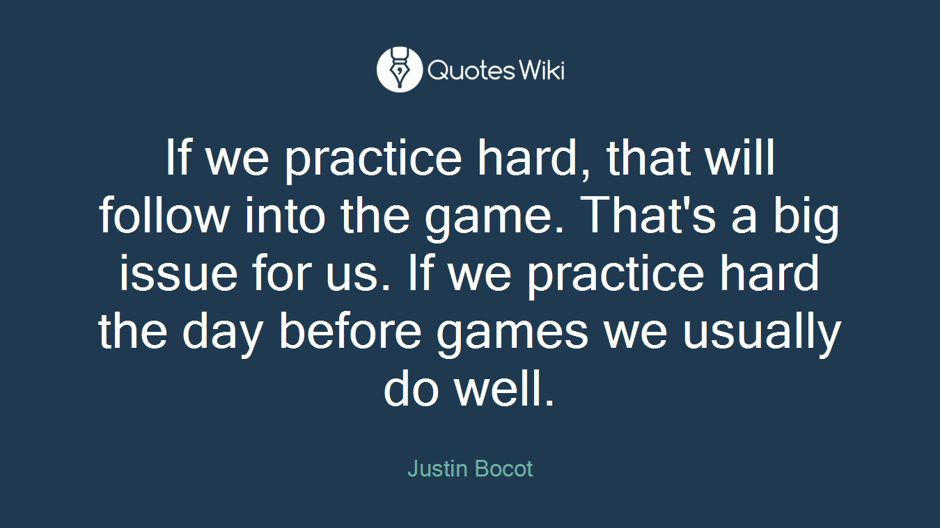If we practice hard, that will follow into the game. That's a big issue for us. If we practice hard the day before games we usually do well.