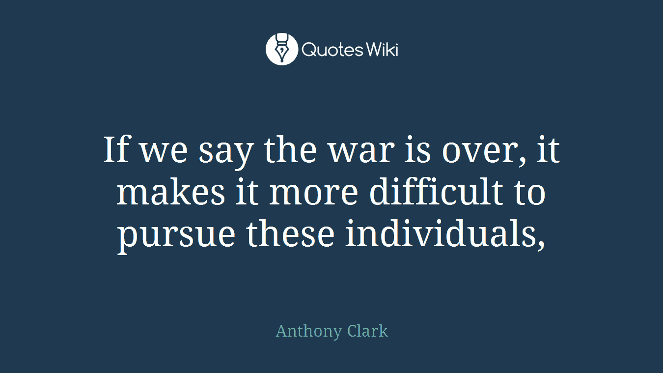 If we say the war is over, it makes it more difficult to pursue these individuals,