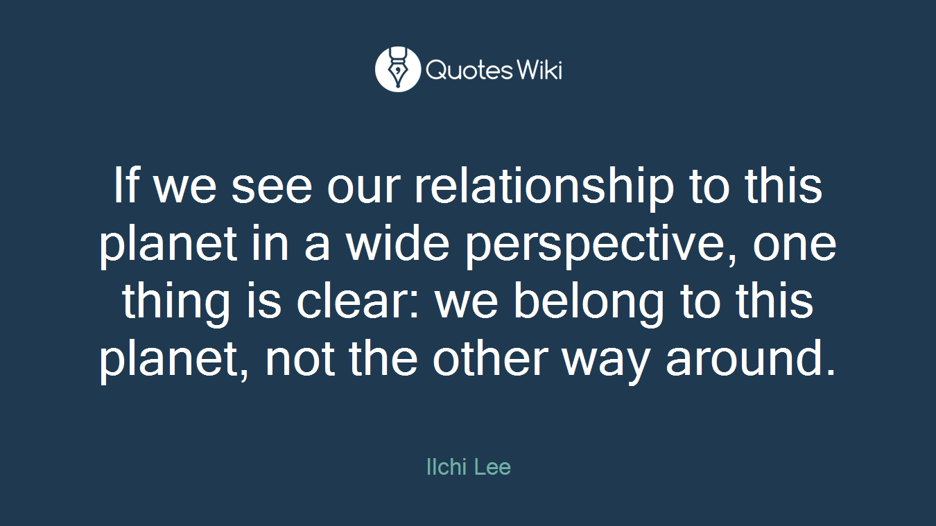 If we see our relationship to this planet in a wide perspective, one thing is clear: we belong to this planet, not the other way around.