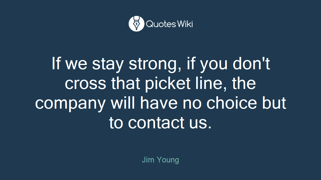 If we stay strong, if you don't cross that picket line, the company will have no choice but to contact us.
