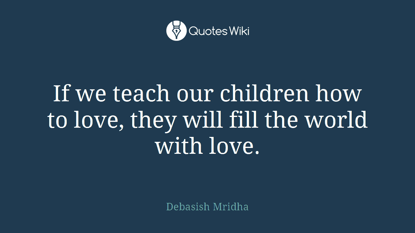 If we teach our children how to love, they will fill the world with love.