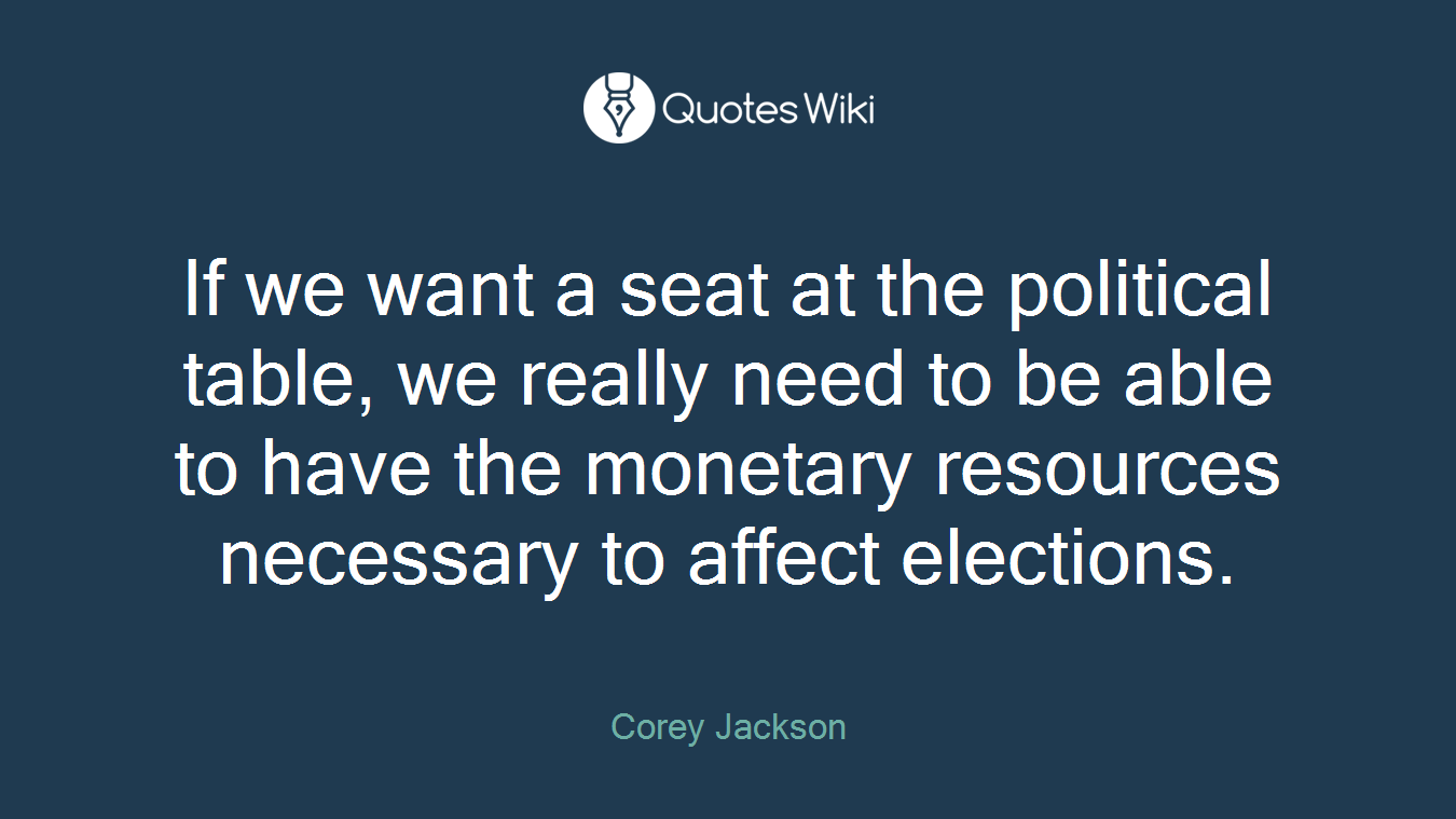 If we want a seat at the political table, we really need to be able to have the monetary resources necessary to affect elections.