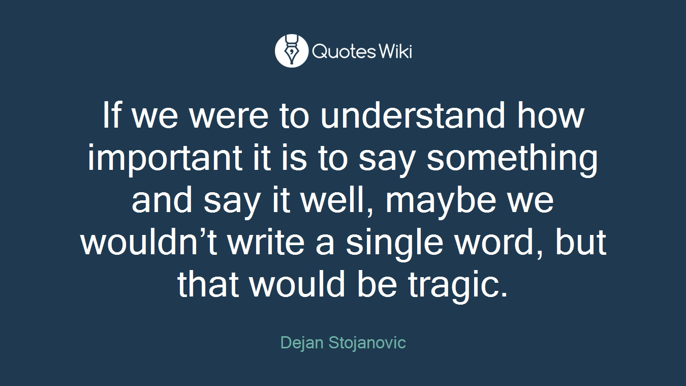 If we were to understand how important it is to say something and say it well, maybe we wouldn’t write a single word, but that would be tragic.