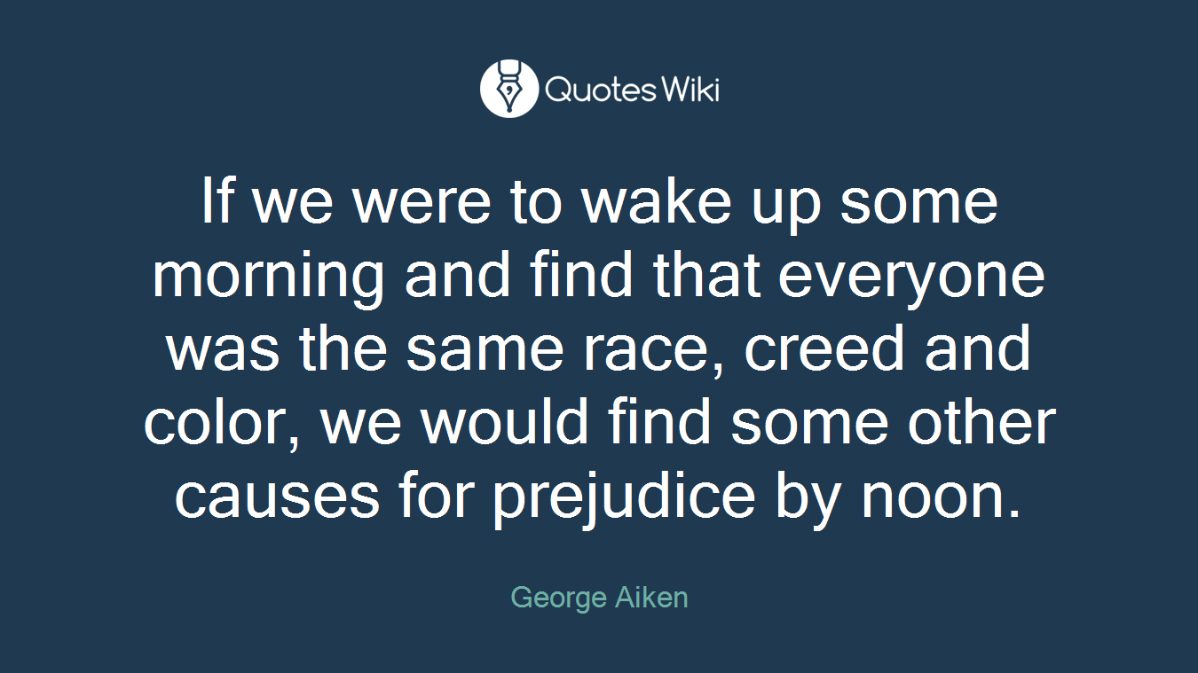 If we were to wake up some morning and find that everyone was the same race, creed and color, we would find some other causes for prejudice by noon.