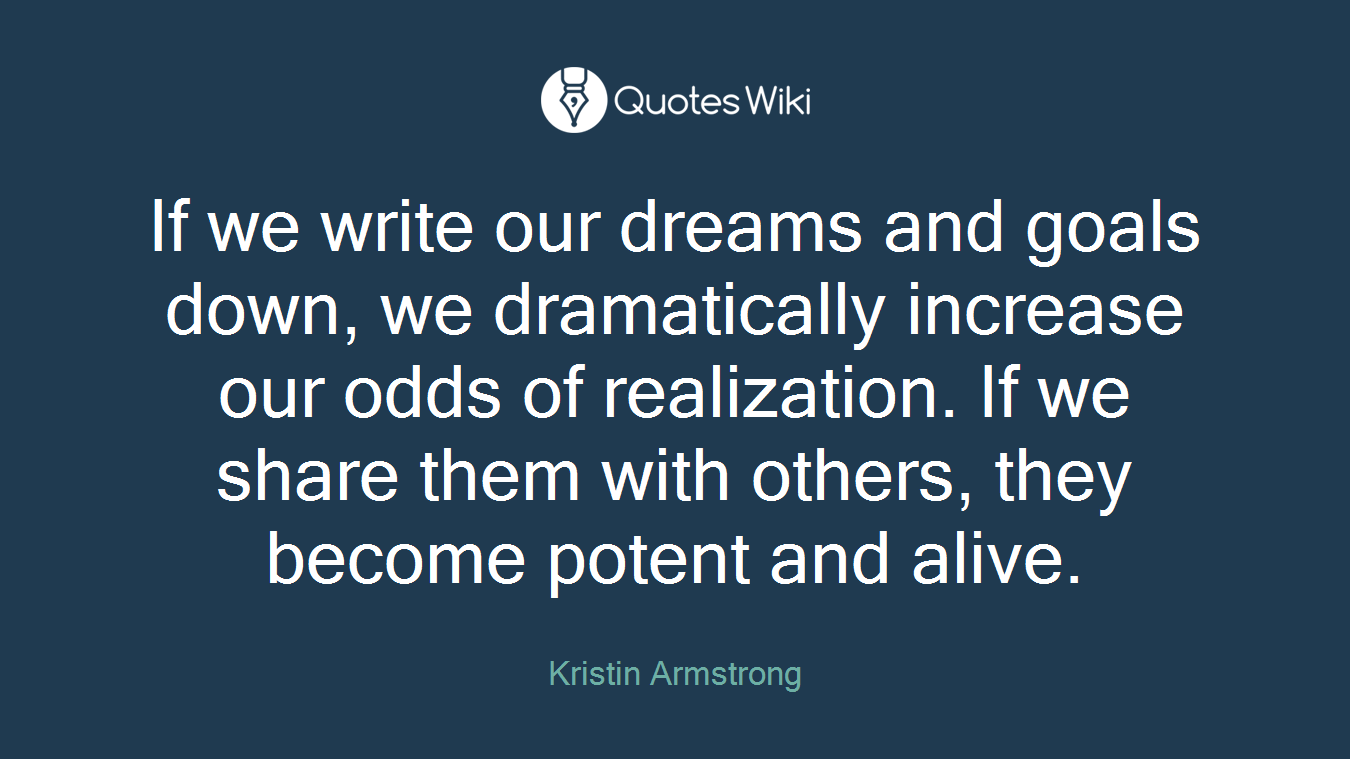 If we write our dreams and goals down, we dramatically increase our odds of realization. If we share them with others, they become potent and alive.