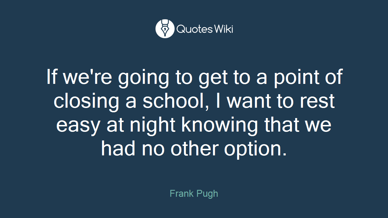 If we're going to get to a point of closing a school, I want to rest easy at night knowing that we had no other option.