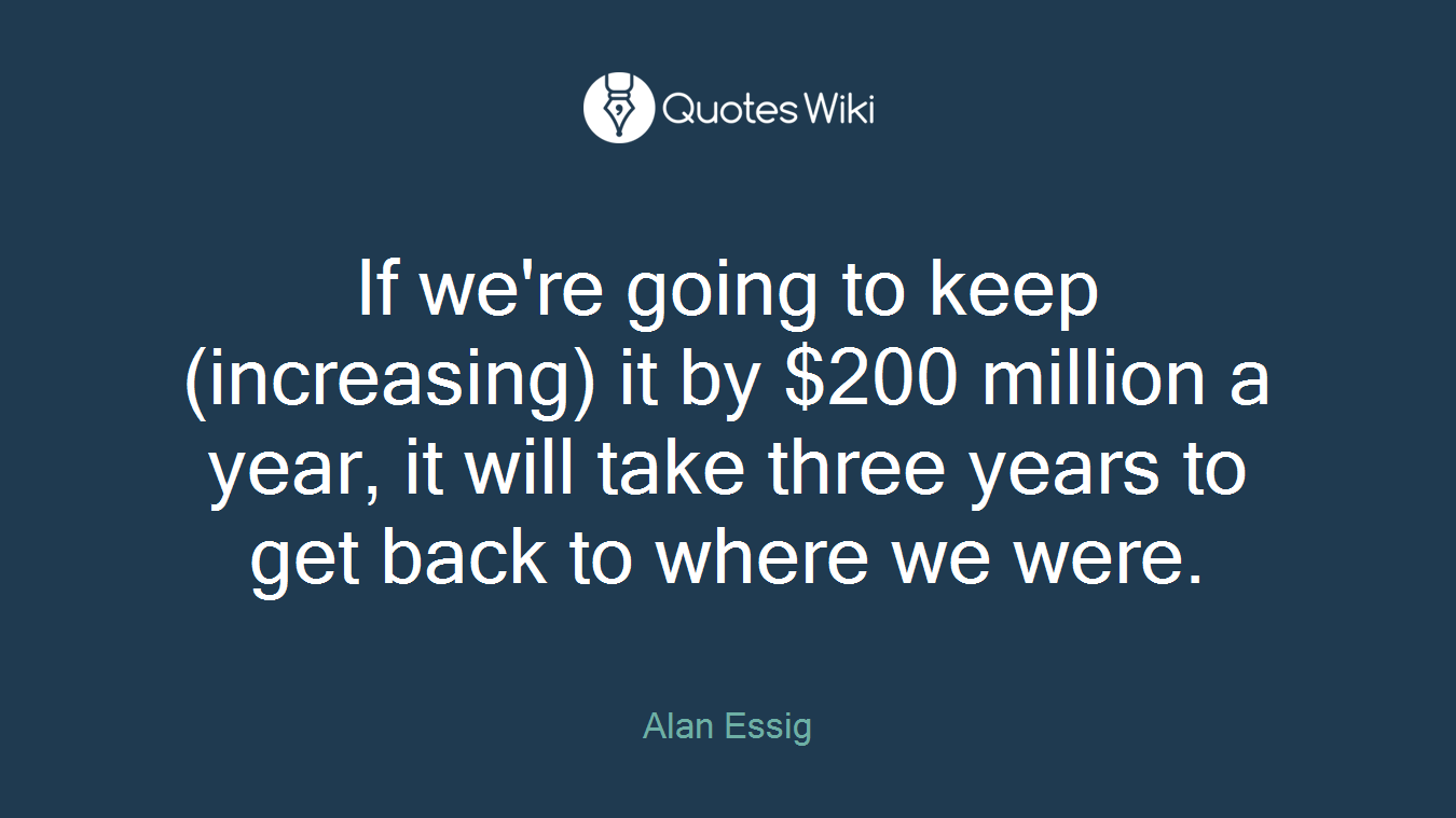If we're going to keep (increasing) it by $200 million a year, it will take three years to get back to where we were.