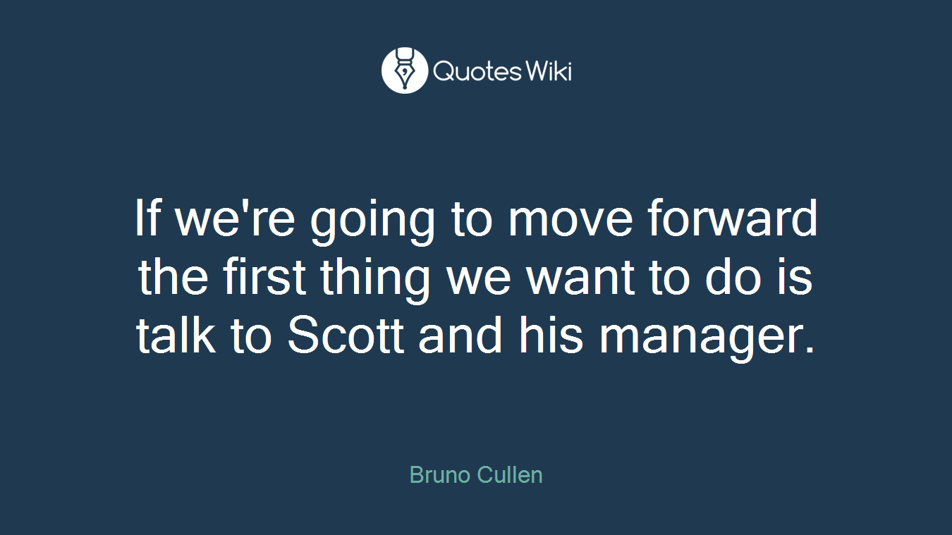 If we're going to move forward the first thing we want to do is talk to Scott and his manager.