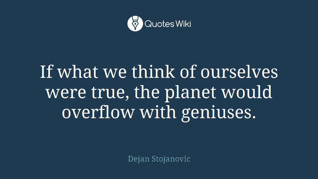 If what we think of ourselves were true, the planet would overflow with geniuses.