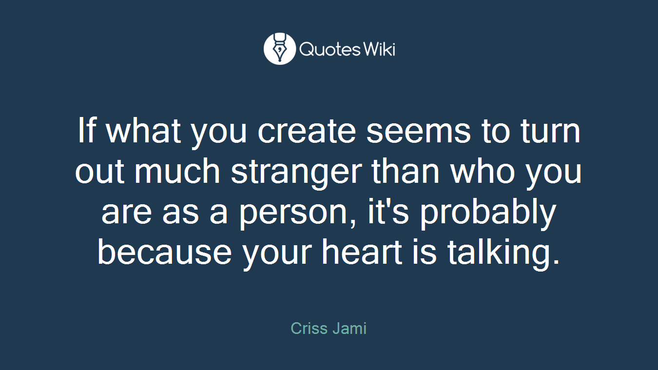 If what you create seems to turn out much stranger than who you are as a person, it's probably because your heart is talking.