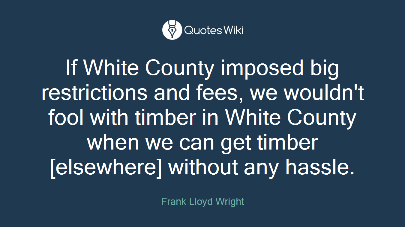 If White County imposed big restrictions and fees, we wouldn't fool with timber in White County when we can get timber [elsewhere] without any hassle.
