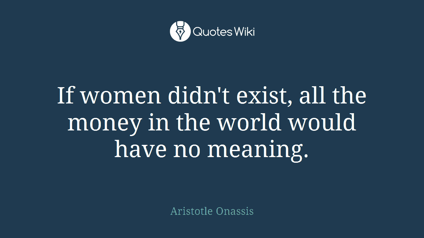 If women didn't exist, all the money in the world would have no meaning.