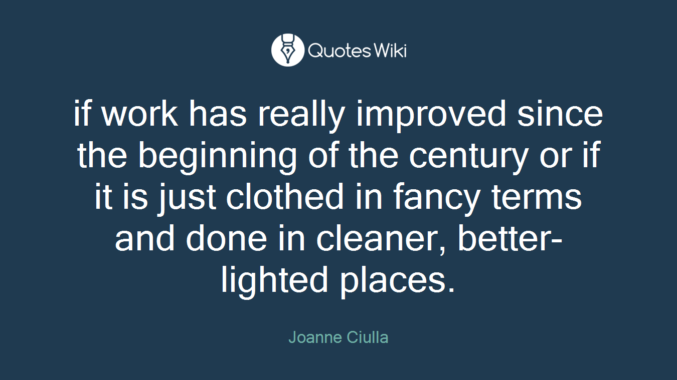 if work has really improved since the beginning of the century or if it is just clothed in fancy terms and done in cleaner, better-lighted places.
