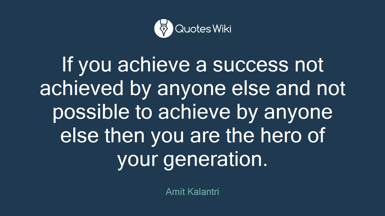 If you achieve a success not achieved by anyone else and not possible to achieve by anyone else then you are the hero of your generation.