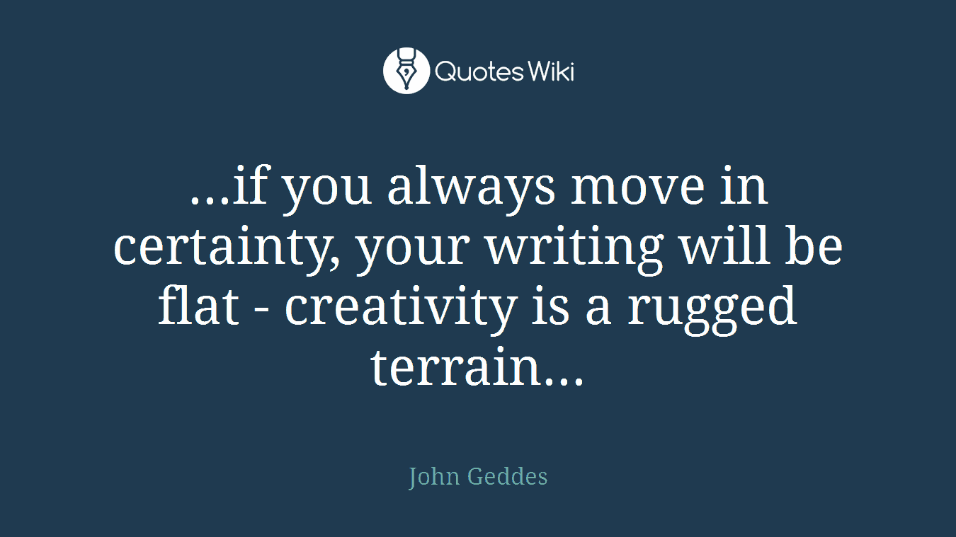 ...if you always move in certainty, your writing will be flat - creativity is a rugged terrain...