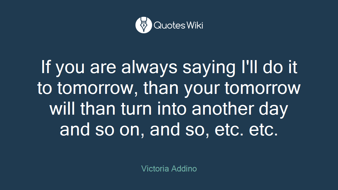 If you are always saying I'll do it to tomorrow, than your tomorrow will than turn into another day and so on, and so, etc. etc.