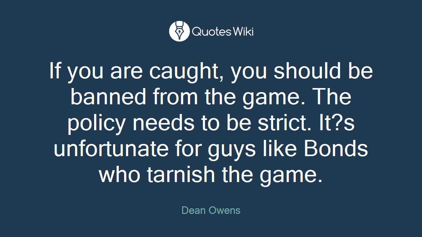 If you are caught, you should be banned from the game. The policy needs to be strict. It?s unfortunate for guys like Bonds who tarnish the game.
